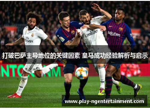 打破巴萨主导地位的关键因素 皇马成功经验解析与启示