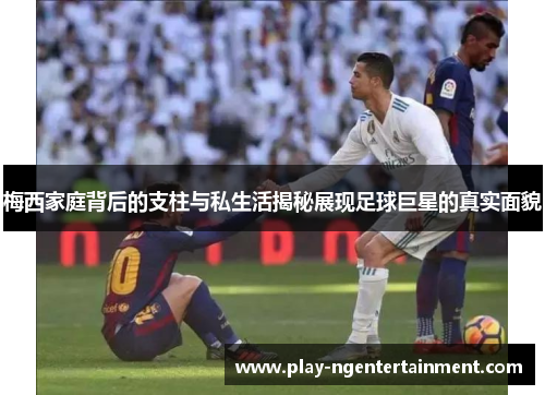 梅西家庭背后的支柱与私生活揭秘展现足球巨星的真实面貌