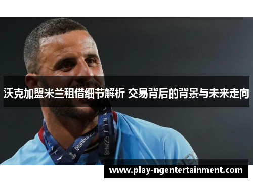 沃克加盟米兰租借细节解析 交易背后的背景与未来走向