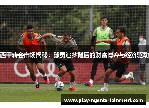 西甲转会市场揭秘：球员追梦背后的财富博弈与经济驱动