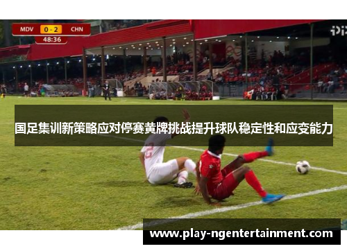 国足集训新策略应对停赛黄牌挑战提升球队稳定性和应变能力