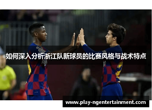 如何深入分析浙江队新球员的比赛风格与战术特点