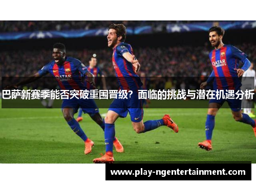 巴萨新赛季能否突破重围晋级？面临的挑战与潜在机遇分析