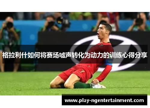 格拉利什如何将赛场嘘声转化为动力的训练心得分享
