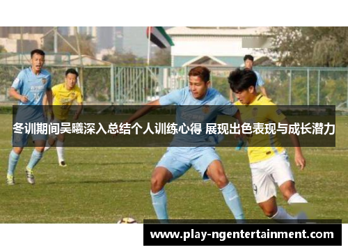 冬训期间吴曦深入总结个人训练心得 展现出色表现与成长潜力