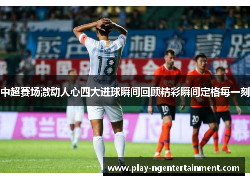 中超赛场激动人心四大进球瞬间回顾精彩瞬间定格每一刻