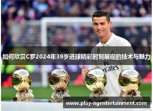 如何欣赏C罗2024年39岁进球精彩时刻展现的技术与魅力