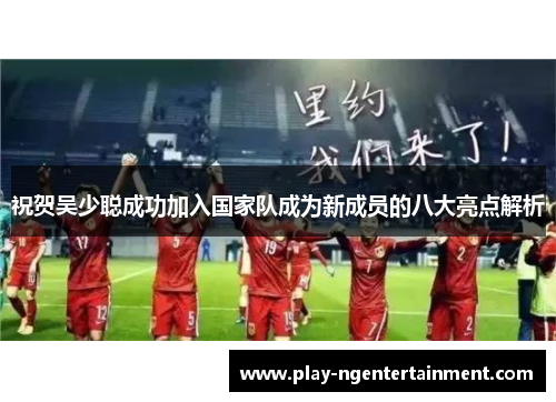 祝贺吴少聪成功加入国家队成为新成员的八大亮点解析