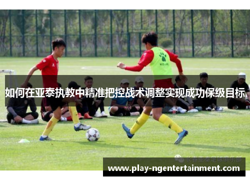 如何在亚泰执教中精准把控战术调整实现成功保级目标