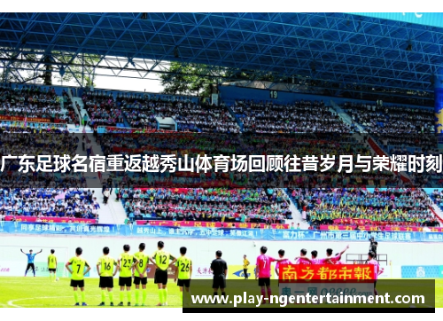 广东足球名宿重返越秀山体育场回顾往昔岁月与荣耀时刻
