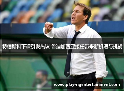特德斯科下课引发热议 鲁迪加西亚接任带来新机遇与挑战