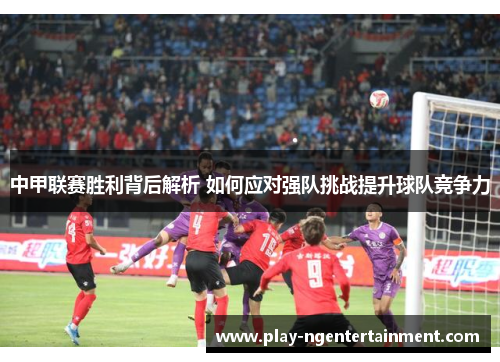 中甲联赛胜利背后解析 如何应对强队挑战提升球队竞争力