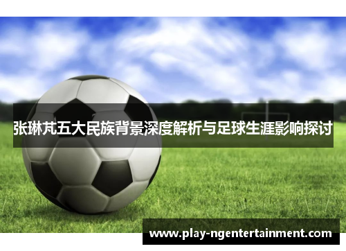 张琳芃五大民族背景深度解析与足球生涯影响探讨