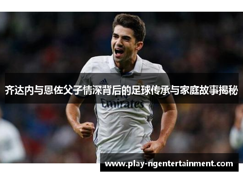 齐达内与恩佐父子情深背后的足球传承与家庭故事揭秘