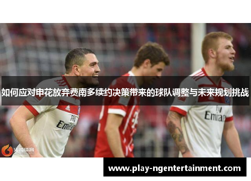 如何应对申花放弃费南多续约决策带来的球队调整与未来规划挑战