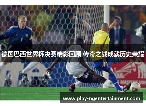 德国巴西世界杯决赛精彩回顾 传奇之战成就历史荣耀