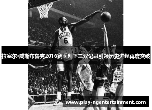 拉塞尔·威斯布鲁克2016赛季创下三双记录引领历史进程再度突破