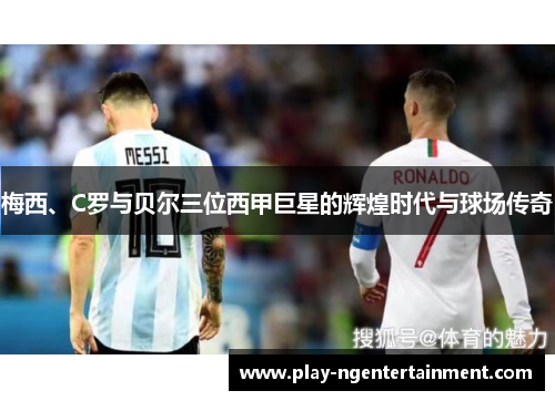 梅西、C罗与贝尔三位西甲巨星的辉煌时代与球场传奇