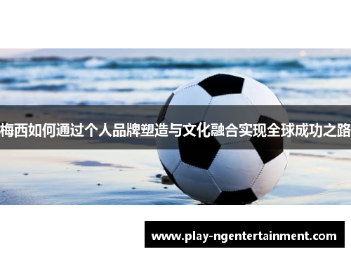 梅西如何通过个人品牌塑造与文化融合实现全球成功之路