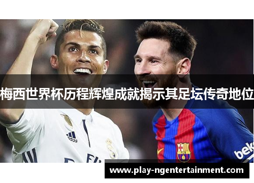 梅西世界杯历程辉煌成就揭示其足坛传奇地位