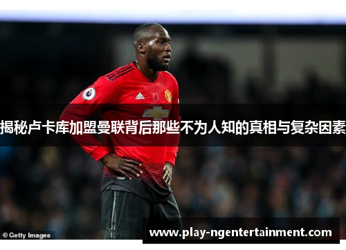 揭秘卢卡库加盟曼联背后那些不为人知的真相与复杂因素