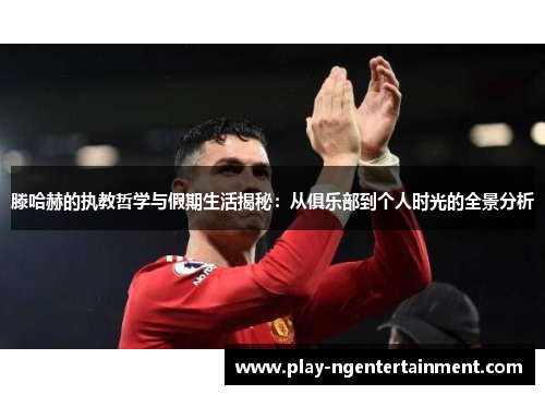 滕哈赫的执教哲学与假期生活揭秘：从俱乐部到个人时光的全景分析