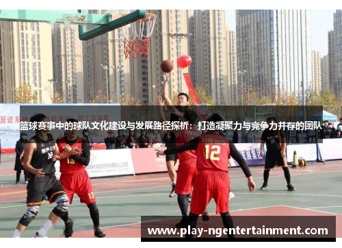 篮球赛事中的球队文化建设与发展路径探析：打造凝聚力与竞争力并存的团队