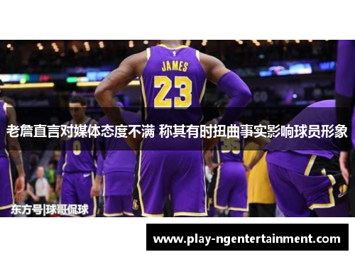 老詹直言对媒体态度不满 称其有时扭曲事实影响球员形象