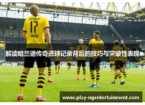 解读哈兰德传奇进球记录背后的技巧与突破性表现