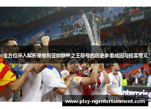 全方位深入解析塞维利亚欧联杯之王称号的历史多重成因与现实意义