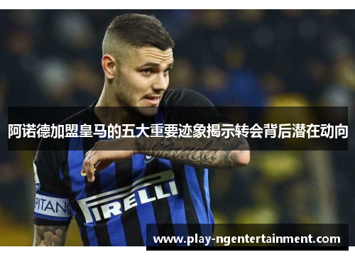 阿诺德加盟皇马的五大重要迹象揭示转会背后潜在动向