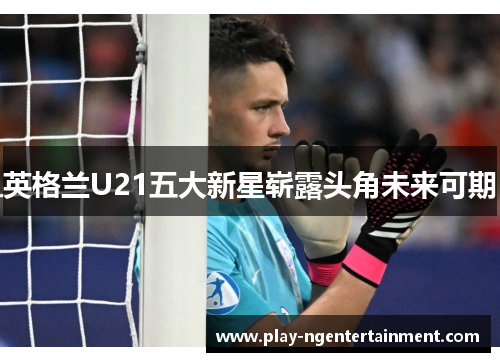 英格兰U21五大新星崭露头角未来可期