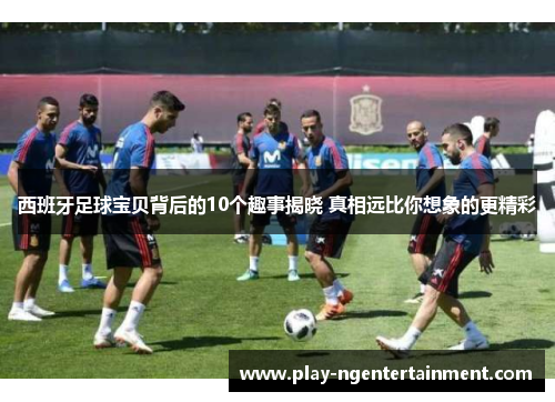 西班牙足球宝贝背后的10个趣事揭晓 真相远比你想象的更精彩