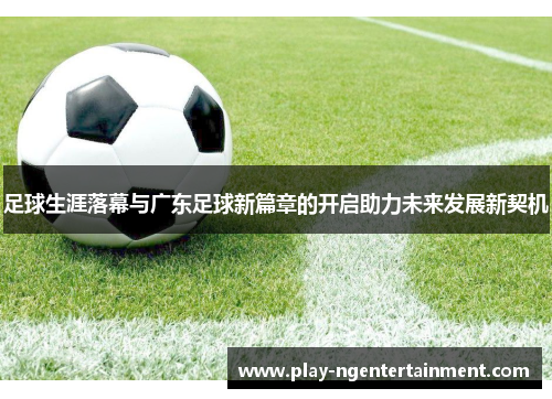 足球生涯落幕与广东足球新篇章的开启助力未来发展新契机