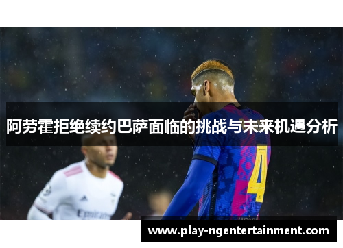 阿劳霍拒绝续约巴萨面临的挑战与未来机遇分析
