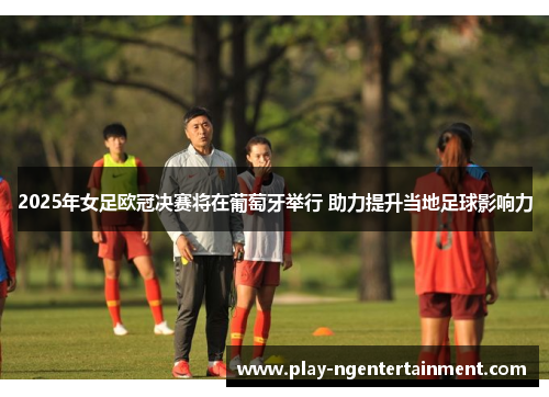 2025年女足欧冠决赛将在葡萄牙举行 助力提升当地足球影响力
