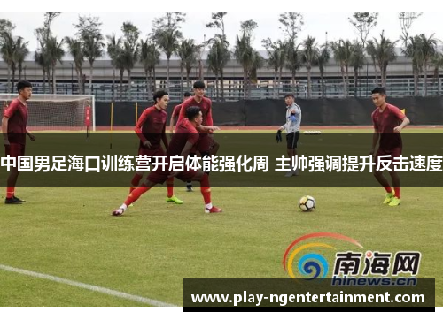 中国男足海口训练营开启体能强化周 主帅强调提升反击速度