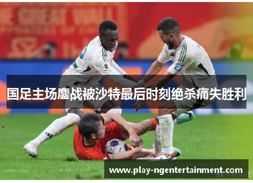 国足主场鏖战被沙特最后时刻绝杀痛失胜利