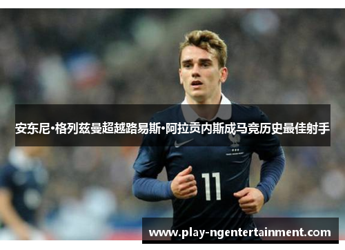 安东尼·格列兹曼超越路易斯·阿拉贡内斯成马竞历史最佳射手 安东尼·格列兹曼超越路易斯·阿拉贡内斯成马竞历史最佳射手